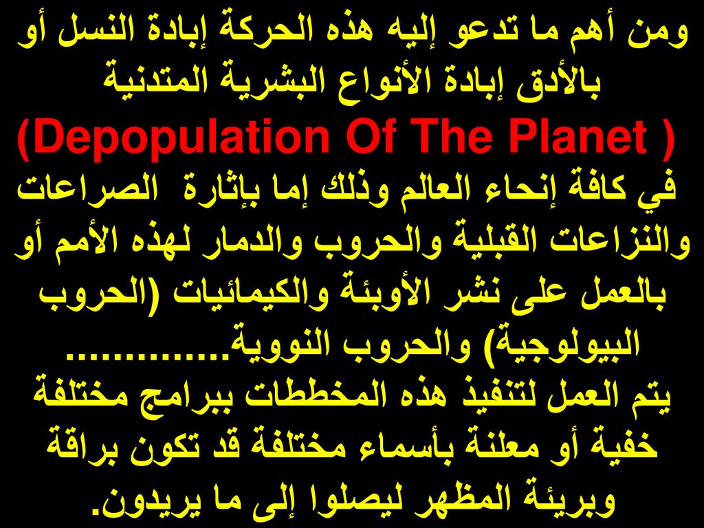 ومن أهم ما تدعو إليه هذه الحركة إبادة النسل أو بالأدق إبادة الأنواع البشرية المتدنية ( Depopulation Of The Planet) في كافة إنحاء العالم وذلك إما بإثارة الصراعات والنزاعات القبلية والحروب والدمار لهذه الأمم أو بالعمل على نشر الأوبئة والكيمائيات (الحروب البيولوجية) والحروب النووية
