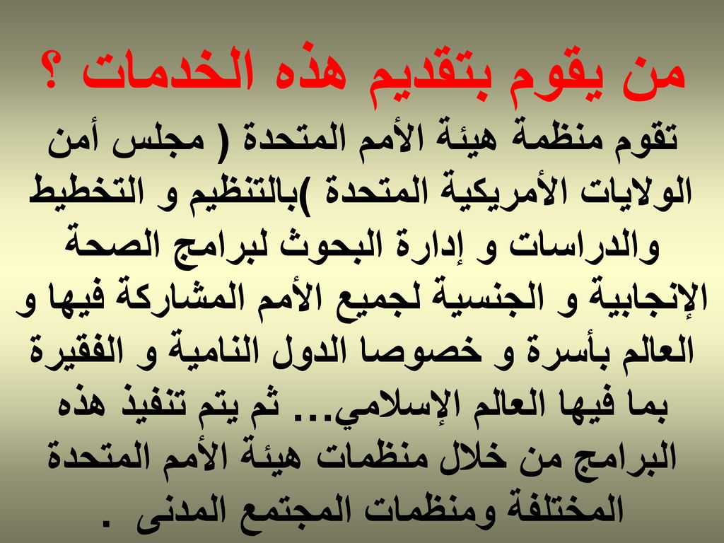 من يقوم بتقديم هذه الخدمات ؟ تقوم منظمة هيئة الأمم المتحدة ( مجلس أمن الولايات الأمريكية المتحدة )بالتنظيم و التخطيط والدراسات و إدارة البحوث لبرامج الصحة الإنجابية و الجنسية لجميع الأمم المشاركة فيها و العالم بأسرة و خصوصا الدول النامية و الفقيرة بما فيها العالم الإسلامي… ثم يتم تنفيذ هذه البرامج من خلال منظمات هيئة الأمم المتحدة المختلفة ومنظمات المجتمع المدنى .