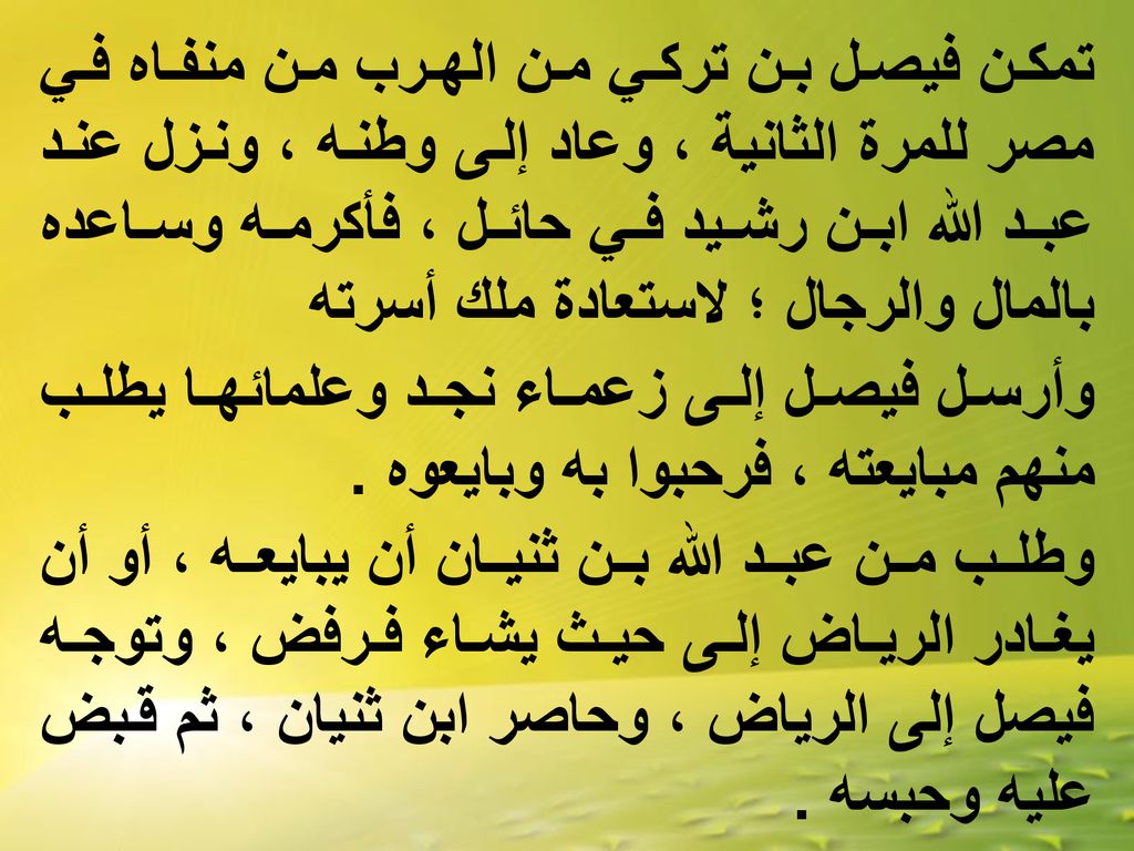 تمكن فيصل بن تركي من الهرب من منفاه في مصر للمرة الثانية ، وعاد إلى وطنه ، ونزل عند عبد الله ابن رشيد في حائل ، فأكرمه وساعده بالمال والرجال ؛ لاستعادة ملك أسرته