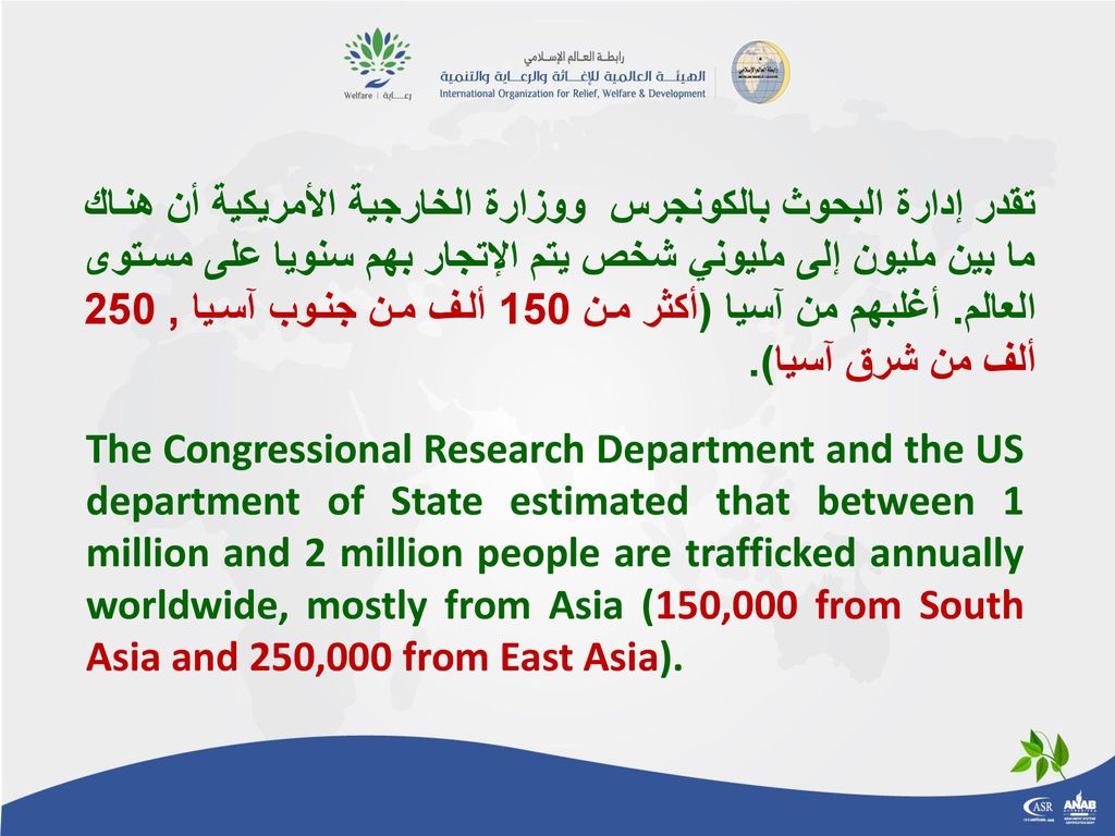 تقدر إدارة البحوث بالكونجرس ووزارة الخارجية الأمريكية أن هناك ما بين مليون إلى مليوني شخص يتم الإتجار بهم سنويا على مستوى العالم. أغلبهم من آسيا (أكثر من 150 ألف من جنوب آسيا , 250 ألف من شرق آسيا).