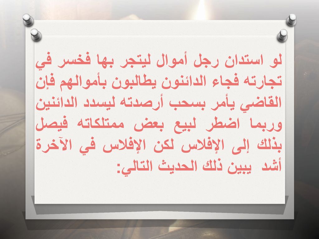 لو استدان رجل أموال ليتجر بها فخسر في تجارته فجاء الدائنون يطالبون بأموالهم فإن القاضي يأمر بسحب أرصدته ليسدد الدائنين وربما اضطر لبيع بعض ممتلكاته فيصل بذلك إلى الإفلاس لكن الإفلاس في الآخرة أشد يبين ذلك الحديث التالي:
