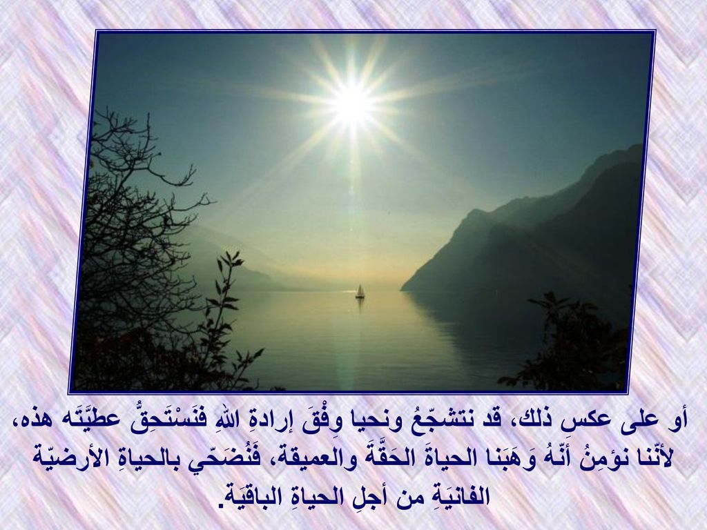 أو على عكسِ ذلك، قد نتشجّعُ ونحيا وِفْقَ إرادةِ اللهِ فنَسْتَحِقُّ عطيَّتَه هذه، لأنّنا نؤمِنُ أنّهُ وَهَبَنا الحياةَ الحَقَّةَ والعميقة، فَنُضَحّي بالحياةِ الأرضيّة الفانيَةِ من أجلِ الحياةِ الباقيَة.