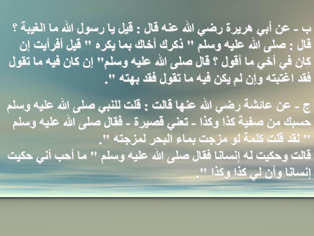 ب - عن أبي هريرة رضي الله عنه قال : قيل يا رسول الله ما الغيبة ؟ قال : صلى الله عليه وسلم ذكرك أخاك بما يكره قيل أفرأيت إن كان في أخي ما أقول ؟ قال صلى الله عليه وسلم إن كان فيه ما تقول فقد اغتبته وإن لم يكن فيه ما تقول فقد بهته .