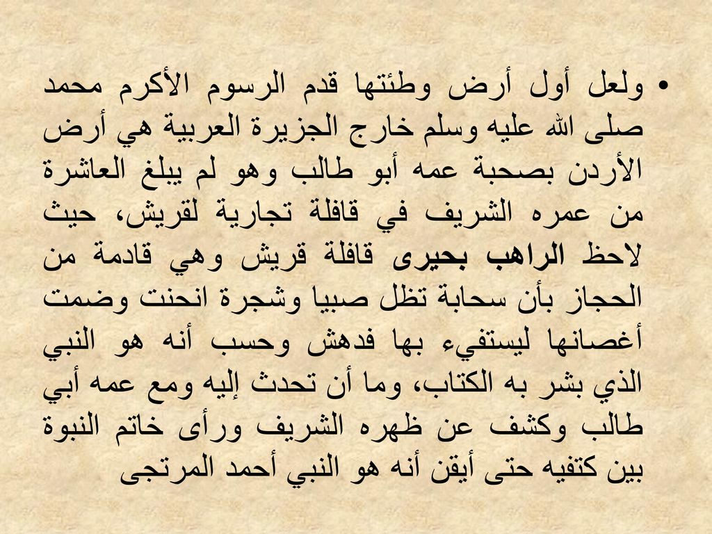 ولعل أول أرض وطئتها قدم الرسوم الأكرم محمد صلى الله عليه وسلم خارج الجزيرة العربية هي أرض الأردن بصحبة عمه أبو طالب وهو لم يبلغ العاشرة من عمره الشريف في قافلة تجارية لقريش، حيث لاحظ الراهب بحيرى قافلة قريش وهي قادمة من الحجاز بأن سحابة تظل صبيا وشجرة انحنت وضمت أغصانها ليستفيء بها فدهش وحسب أنه هو النبي الذي بشر به الكتاب، وما أن تحدث إليه ومع عمه أبي طالب وكشف عن ظهره الشريف ورأى خاتم النبوة بين كتفيه حتى أيقن أنه هو النبي أحمد المرتجى