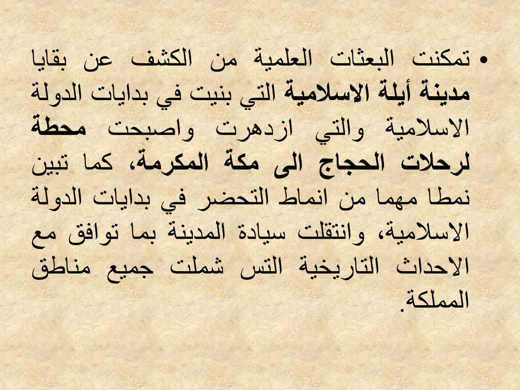 تمكنت البعثات العلمية من الكشف عن بقايا مدينة أيلة الاسلامية التي بنيت في بدايات الدولة الاسلامية والتي ازدهرت واصبحت محطة لرحلات الحجاج الى مكة المكرمة، كما تبين نمطا مهما من انماط التحضر في بدايات الدولة الاسلامية، وانتقلت سيادة المدينة بما توافق مع الاحداث التاريخية التس شملت جميع مناطق المملكة.