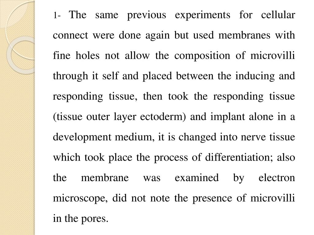 1- The same previous experiments for cellular connect were done again but used membranes with fine holes not allow the composition of microvilli through it self and placed between the inducing and responding tissue, then took the responding tissue (tissue outer layer ectoderm) and implant alone in a development medium, it is changed into nerve tissue which took place the process of differentiation; also the membrane was examined by electron microscope, did not note the presence of microvilli in the pores.