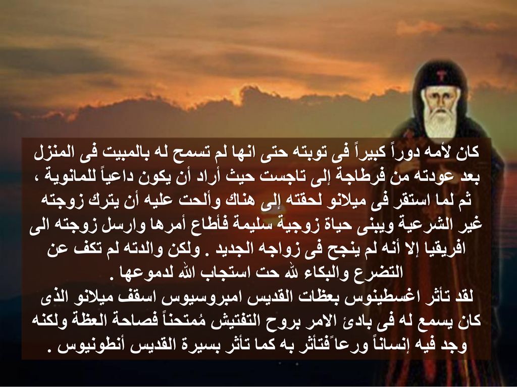 كان لأمه دوراً كبيراً فى توبته حتى انها لم تسمح له بالمبيت فى المنزل بعد عودته من فرطاجة إلى تاجست حيث أراد أن يكون داعياً للمانوية ، ثم لما استقر فى ميلانو لحقته إلى هناك وألحت عليه أن يترك زوجته غير الشرعية ويبنى حياة زوجية سليمة فأطاع أمرها وارسل زوجته الى افريقيا إلا أنه لم ينجح فى زواجه الجديد . ولكن والدته لم تكف عن التضرع والبكاء لله حت استجاب الله لدموعها .