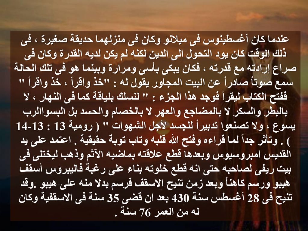 عندما كان أغسطينوس فى ميلانو وكان فى منزلهما حديقة صغيرة ، فى ذلك الوقت كان يود التحول الى الدين لكنه لم يكن لديه القدرة وكان فى صراع إرادته مع قدرته ، فكان يبكى بأسى ومرارة وبينما هو فى تلك الحالة سمع صوتاً صادراً عن البيت المجاور يقول له : خذ واقرأ ، خذ واقرأ ففتح الكتاب ليقرأ فوجد هذا الجزء : لنسلك بلياقة كما فى النهار ، لا بالبطر والسكر لا بالمضاجع والعهر لا بالخصام والحسد بل البسواالرب يسوع ، ولا تصنعوا تدبيراً للجسد لأجل الشهوات ( رومية 13 : ) .