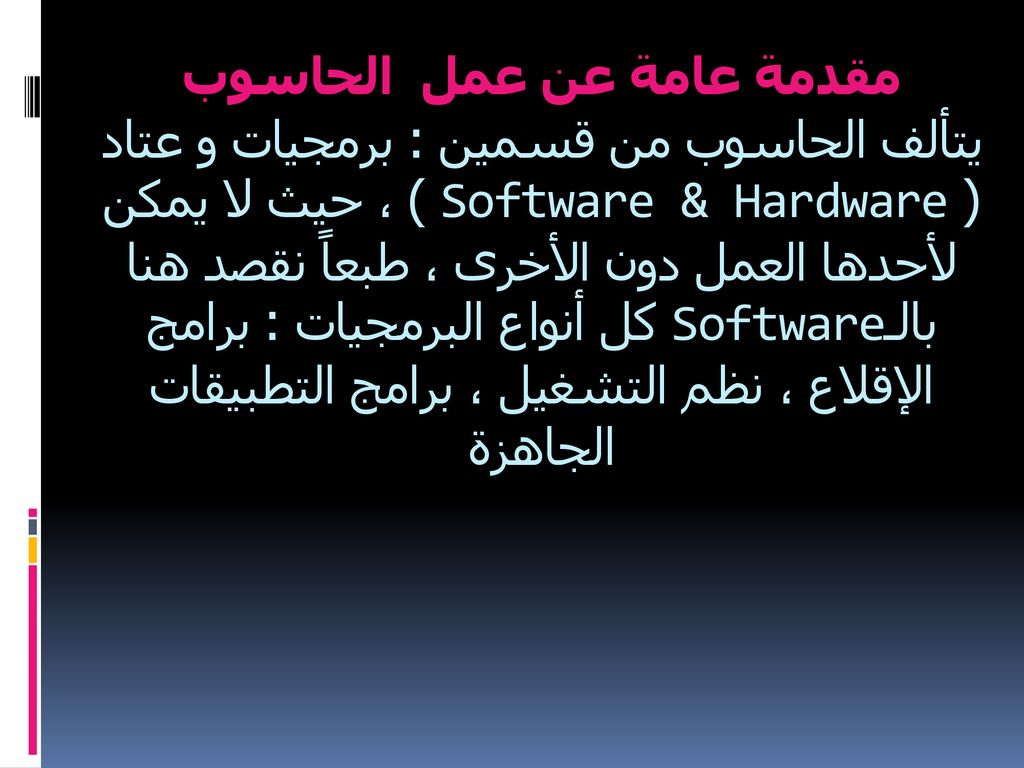 مقدمة عامة عن عمل الحاسوب يتألف الحاسوب من قسمين : برمجيات و عتاد ( Software & Hardware ) ، حيث لا يمكن لأحدها العمل دون الأخرى ، طبعاً نقصد هنا بالـSoftware كل أنواع البرمجيات : برامج الإقلاع ، نظم التشغيل ، برامج التطبيقات الجاهزة