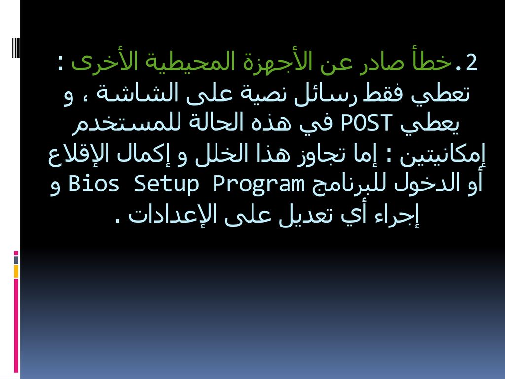 .2خطأ صادر عن الأجهزة المحيطية الأخرى : تعطي فقط رسائل نصية على الشاشة ، و يعطي POST في هذه الحالة للمستخدم إمكانيتين : إما تجاوز هذا الخلل و إكمال الإقلاع أو الدخول للبرنامج Bios Setup Program و إجراء أي تعديل على الإعدادات .