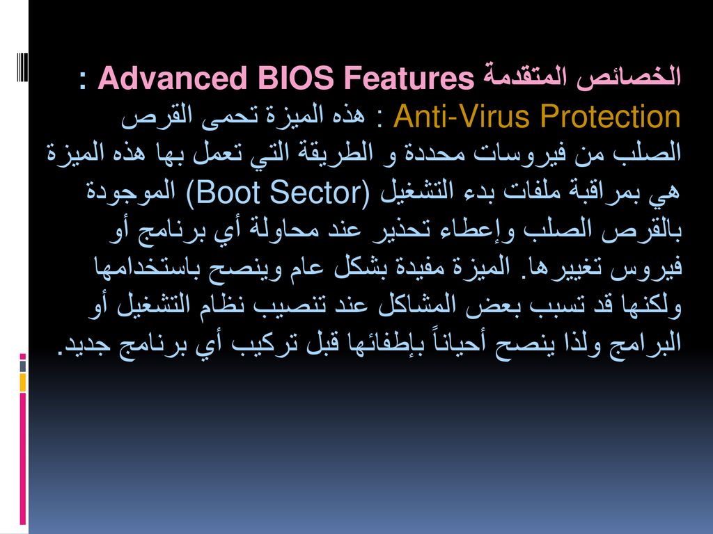 الخصائص المتقدمة Advanced BIOS Features : Anti-Virus Protection : هذه الميزة تحمى القرص الصلب من فيروسات محددة و الطريقة التي تعمل بها هذه الميزة هي بمراقبة ملفات بدء التشغيل (Boot Sector) الموجودة بالقرص الصلب وإعطاء تحذير عند محاولة أي برنامج أو فيروس تغييرها.