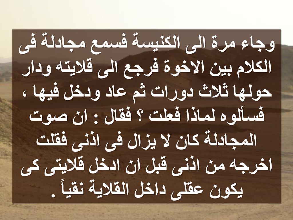 وجاء مرة الى الكنيسة فسمع مجادلة فى الكلام بين الاخوة فرجع الى قلايته ودار حولها ثلاث دورات ثم عاد ودخل فيها ، فسألوه لماذا فعلت ؟ فقال : ان صوت المجادلة كان لا يزال فى اذنى فقلت اخرجه من اذنى قبل ان ادخل قلايتى كى يكون عقلى داخل القلاية نقياً .