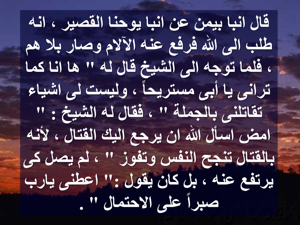 قال انبا بيمن عن انبا يوحنا القصير ، انه طلب الى الله فرفع عنه الآلام وصار بلا هم ، فلما توجه الى الشيخ قال له ها انا كما ترانى يا أبى مستريحاً ، وليست لى اشياء تقاتلنى بالجملة ، فقال له الشيخ : امض اسأل الله ان يرجع اليك القتال ، لأنه بالقتال تنجح النفس وتفوز ، لم يصل كى يرتفع عنه ، بل كان يقول : اعطنى يارب صبراً على الاحتمال .