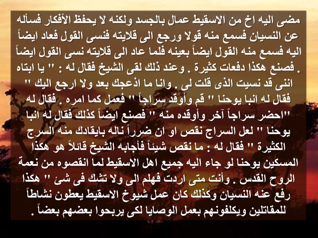 مضى اليه اخ من الاسقيط عمال بالجسد ولكنه لا يحفظ الأفكار فسأله عن النسيان فسمع منه قولا ورجع الى قلايته فنسى القول فعاد ايضاً اليه فسمع منه القول ايضاً بعينه فلما عاد الى قلايته نسى القول ايضاً .