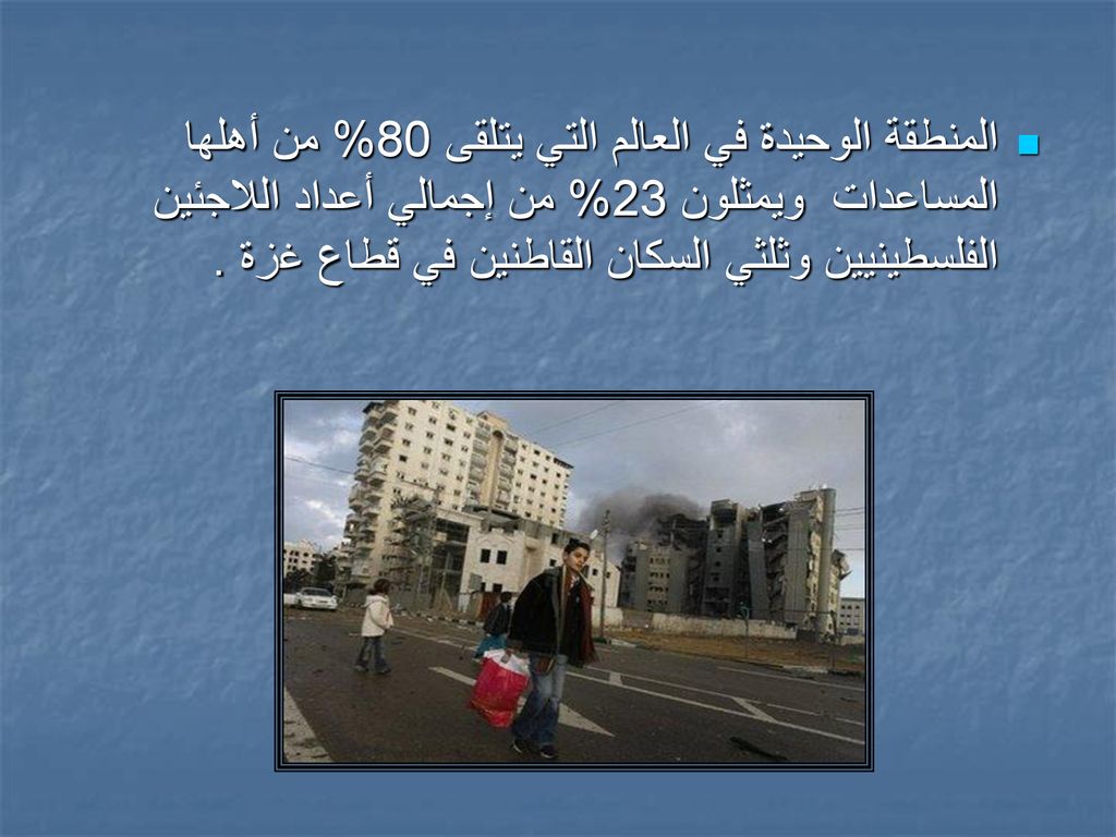 المنطقة الوحيدة في العالم التي يتلقى 80% من أهلها المساعدات ويمثلون 23% من إجمالي أعداد اللاجئين الفلسطينيين وثلثي السكان القاطنين في قطاع غزة .