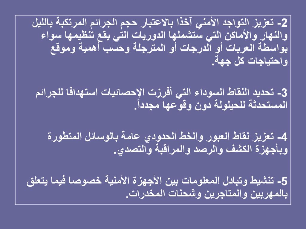 2- تعزيز التواجد الأمني آخذا بالاعتبار حجم الجرائم المرتكبة بالليل والنهار والأماكن التي ستشملها الدوريات التي يقع تنظيمها سواء بواسطة العربات أو الدرجات أو المترجلة وحسب أهمية وموقع واحتياجات كل جهة.