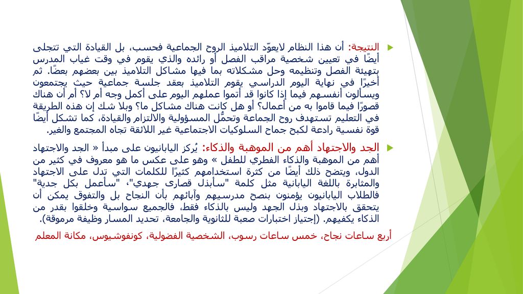 النتيجة: أن هذا النظام لايعوّد التلاميذ الروح الجماعية فحسب، بل القيادة التي تتجلى أيضًا في تعيين شخصية مراقب الفصل أو رائده والذي يقوم في وقت غياب المدرس بتهيئة الفصل وتنظيمه وحل مشكلاته بما فيها مشاكل التلاميذ بين بعضهم بعضًا. ثم أخيرًا في نهاية اليوم الدراسي يقوم التلاميذ بعقد جلسة جماعية حيث يجتمعون ويسألون أنفسهم فيما إذا كانوا قد أتموا عملهم اليوم على أكمل وجه أم لا؟ أم أن هناك قصورًا فيما قاموا به من أعمال؟ أو هل كانت هناك مشاكل ما؟ وبلا شك إن هذه الطريقة في التعليم تستهدف روح الجماعة وتحمُّل المسؤولية والالتزام والقيادة، كما تشكل أيضًا قوة نفسية رادعة لكبح جماح السلوكيات الاجتماعية غير اللائقة تجاه المجتمع والغير.