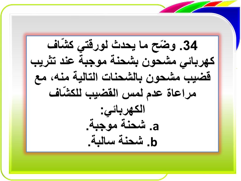 34. وضّح ما يحدث لورقتي كشّاف كهربائي مشحون بشحنة موجبة عند تثريب قضيب مشحون بالشحنات التالية منه، مع مراعاة عدم لمس القضيب للكشّاف الكهربائي: