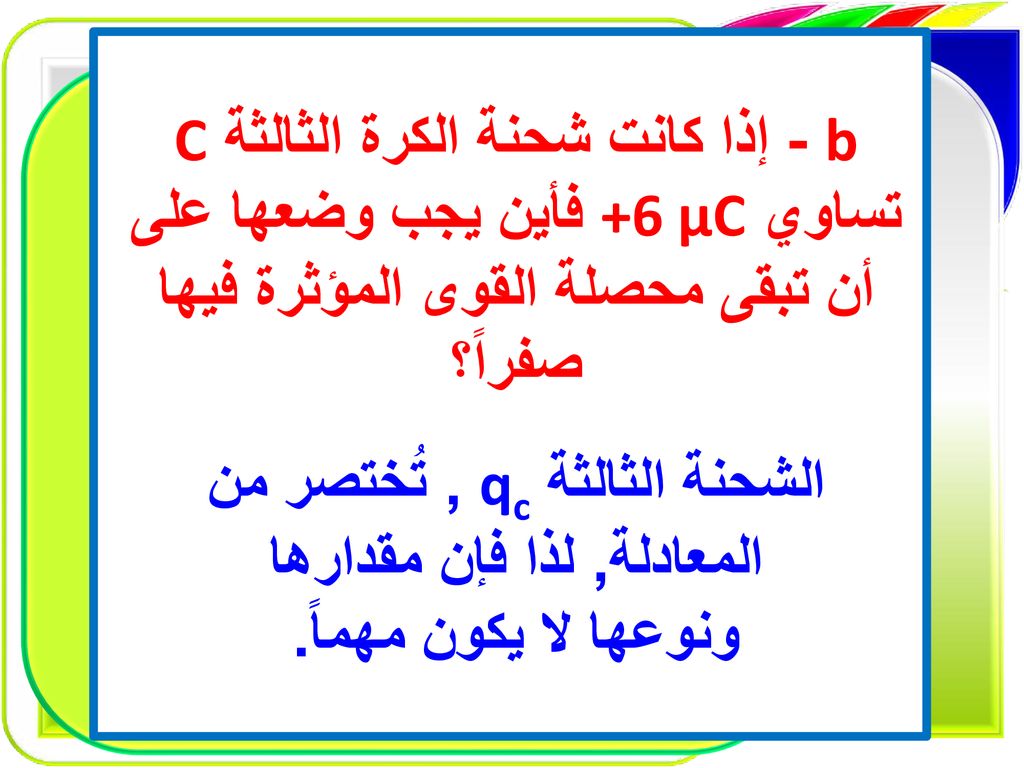 b - إذا كانت شحنة الكرة الثالثة C تساوي +6 µC فأين يجب وضعها على أن تبقى محصلة القوى المؤثرة فيها صفراً؟