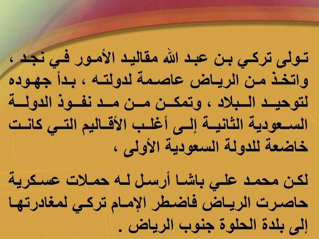تولى تركي بن عبد الله مقاليد الأمور في نجد ، واتخذ من الرياض عاصمة لدولته ، بدأ جهوده لتوحيد البلاد ، وتمكن من مد نفوذ الدولة السعودية الثانية إلى أغلب الأقاليم التي كانت خاضعة للدولة السعودية الأولى ،