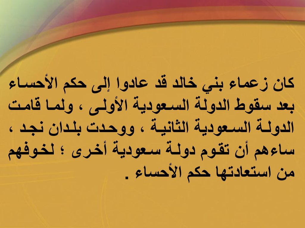 كان زعماء بني خالد قد عادوا إلى حكم الأحساء بعد سقوط الدولة السعودية الأولى ، ولما قامت الدولة السعودية الثانية ، ووحدت بلدان نجد ، ساءهم أن تقوم دولة سعودية أخرى ؛ لخوفهم من استعادتها حكم الأحساء .