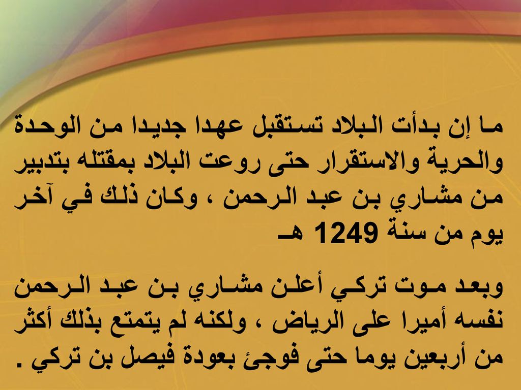 ما إن بدأت البلاد تستقبل عهدا جديدا من الوحدة والحرية والاستقرار حتى روعت البلاد بمقتله بتدبير من مشاري بن عبد الرحمن ، وكان ذلك في آخر يوم من سنة 1249 هــ