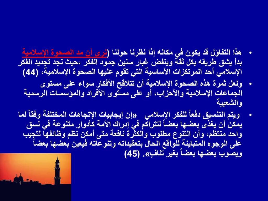 هذا التفاؤل قد يكون في مكانه إذا نظرنا حولنا (نرى أن مد الصحوة الإسلامية بدأ يشق طريقه بكل ثقة وينفض غبار سنين جمود الفكر ،حيث نجد تجديد الفكر الإسلامي أحد المرتكزات الأساسية التي تقوم عليها الصحوة الإسلامية، (44)
