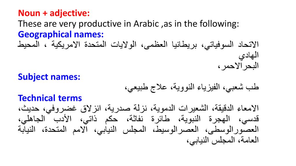 Noun + adjective: These are very productive in Arabic ,as in the following: Geographical names: الاتحاد السوفیاتي، بریطانیا العظمى، الولایات المتحدة الامریكیة ، المحیط الھادي البحرالاحمر، Subject names: طب شعبي، الفیزیاء النوویة، علاج طبیعي، Technical terms الامعاء الدقیقة، الشعیرات الدمویة، نزلة صدریة، انزلاق غضروفي، حدیث، قدسي، الھجرة النبویة، طائرة نفاثة، حكم ذاتي، الأدب الجاھلي، العصورالوسطى، العصرالوسیط، المجلس النیابي، الامم المتحدة، النیابة العامة، المجلس النیابي،