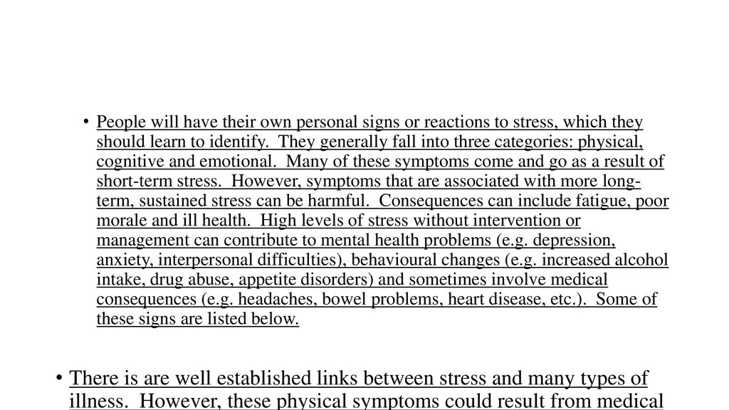 People will have their own personal signs or reactions to stress, which they should learn to identify. They generally fall into three categories: physical, cognitive and emotional. Many of these symptoms come and go as a result of short-term stress. However, symptoms that are associated with more long- term, sustained stress can be harmful. Consequences can include fatigue, poor morale and ill health. High levels of stress without intervention or management can contribute to mental health problems (e.g. depression, anxiety, interpersonal difficulties), behavioural changes (e.g. increased alcohol intake, drug abuse, appetite disorders) and sometimes involve medical consequences (e.g. headaches, bowel problems, heart disease, etc.). Some of these signs are listed below.